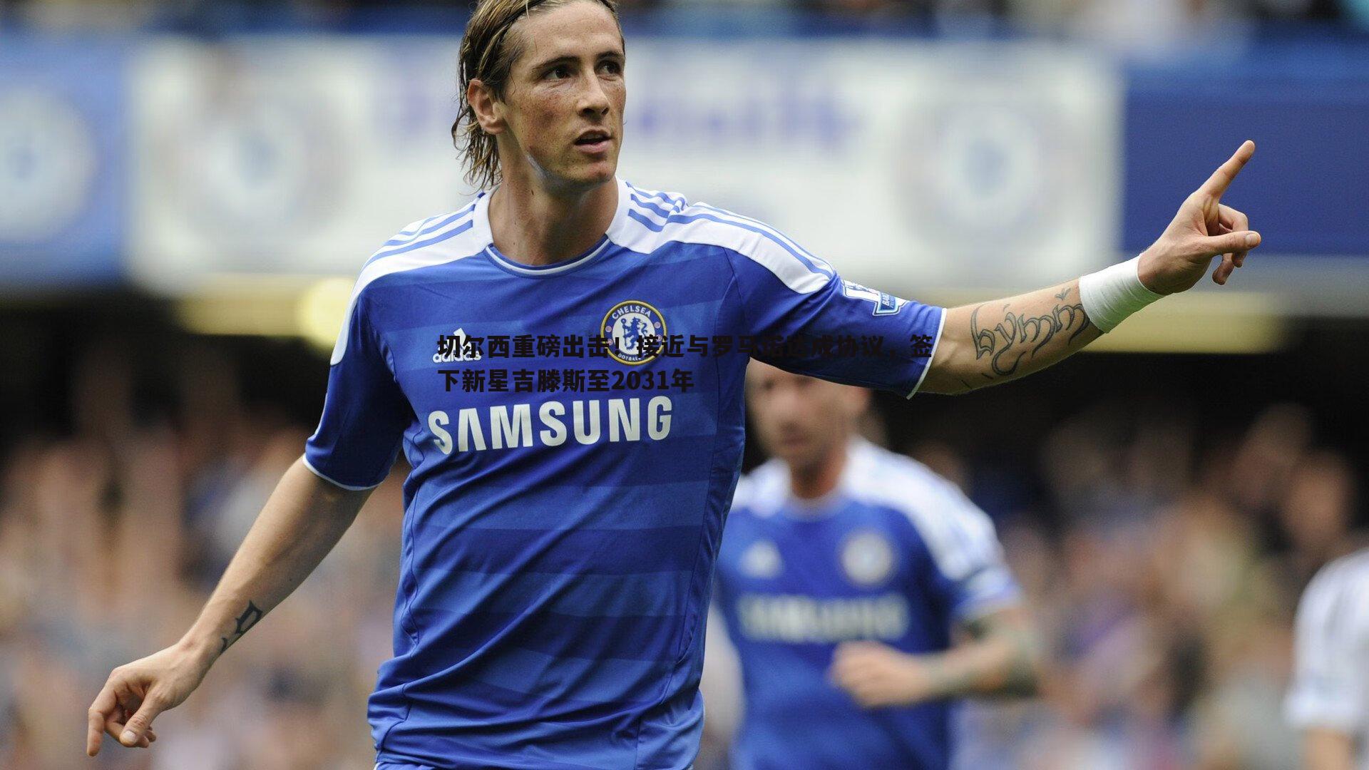 k1体育官网-切尔西重磅出击！接近与罗马诺达成协议，签下新星吉滕斯至2031年