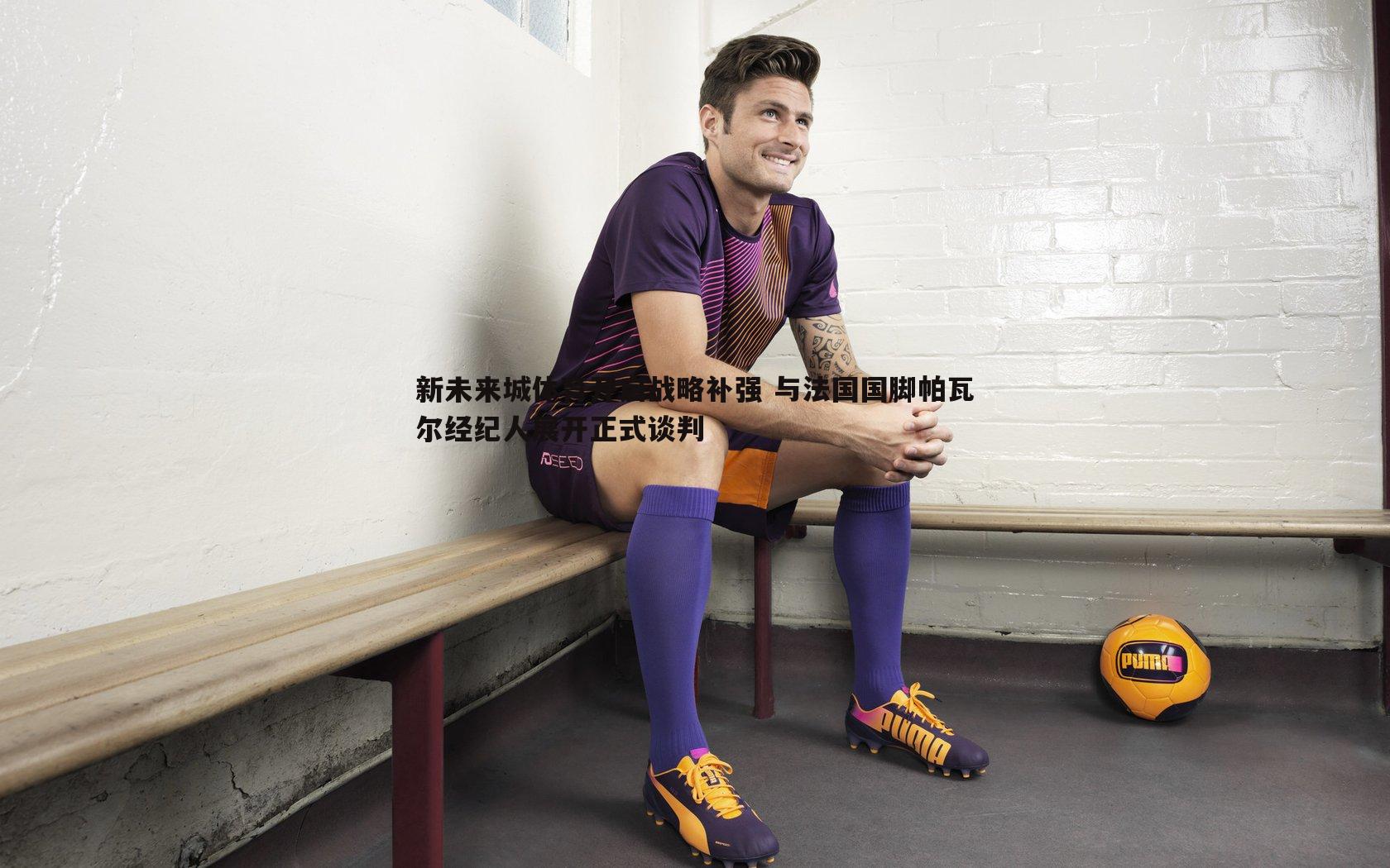 k1体育官网-新未来城体育开启战略补强 与法国国脚帕瓦尔经纪人展开正式谈判